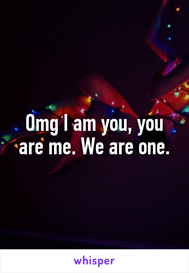 Omg I am you, you are me. We are one.