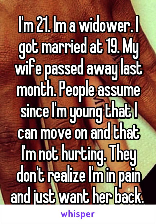 I'm 21. Im a widower. I got married at 19. My wife passed away last month. People assume since I'm young that I can move on and that I'm not hurting. They don't realize I'm in pain and just want her back. 