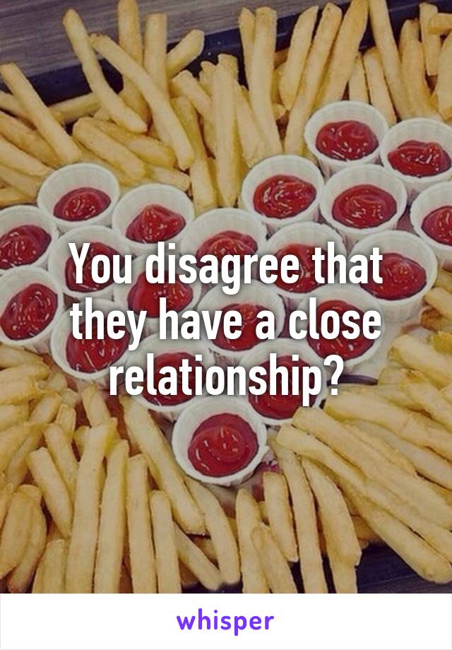 You disagree that they have a close relationship?