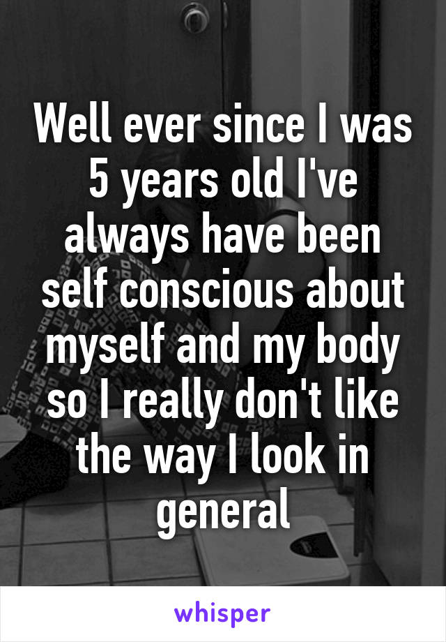 Well ever since I was 5 years old I've always have been self conscious about myself and my body so I really don't like the way I look in general