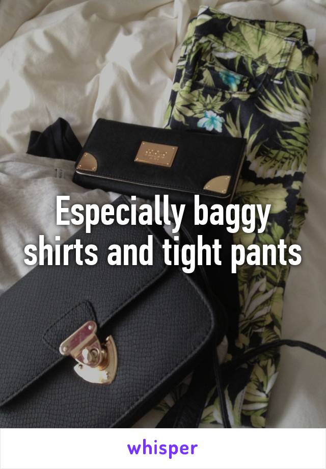 Especially baggy shirts and tight pants