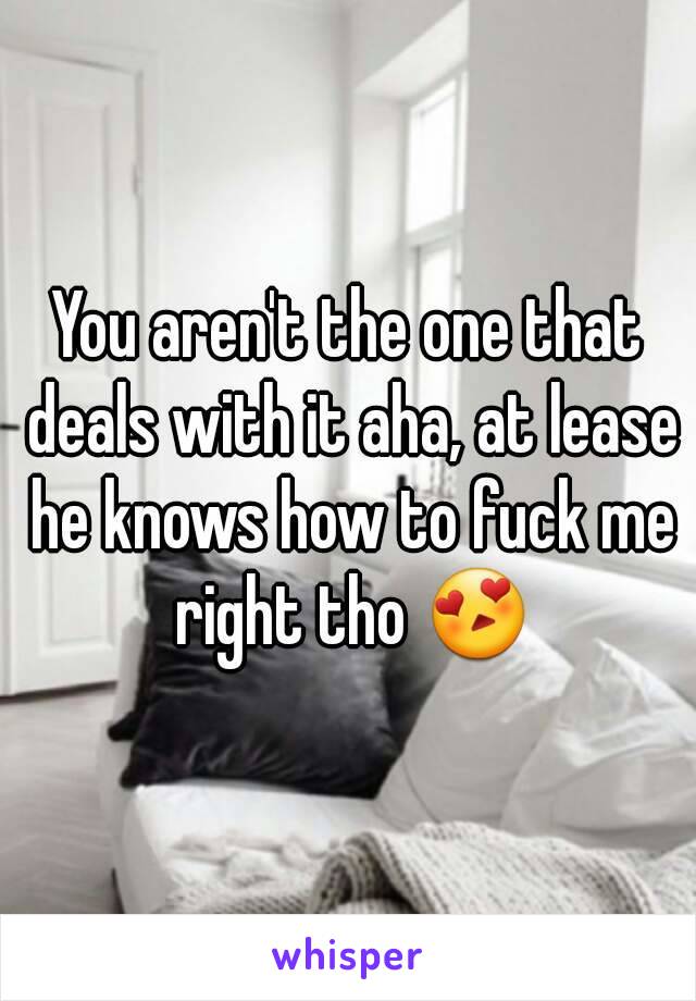 You aren't the one that deals with it aha, at lease he knows how to fuck me right tho 😍
