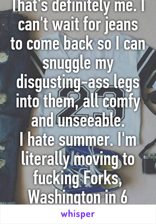 That's definitely me. I can't wait for jeans to come back so I can snuggle my disgusting-ass legs into them, all comfy and unseeable.
I hate summer. I'm literally moving to fucking Forks, Washington in 6 years.