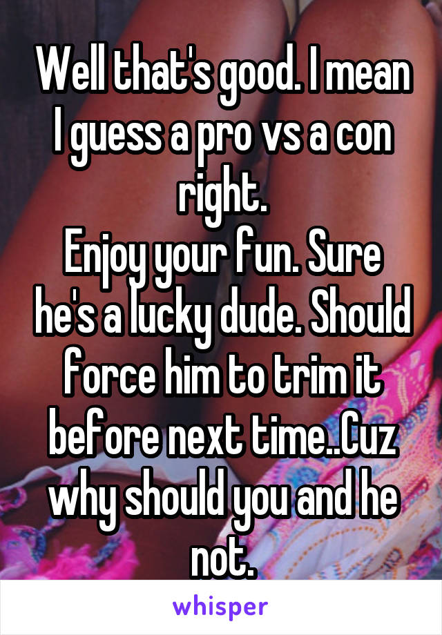 Well that's good. I mean I guess a pro vs a con right.
Enjoy your fun. Sure he's a lucky dude. Should force him to trim it before next time..Cuz why should you and he not.