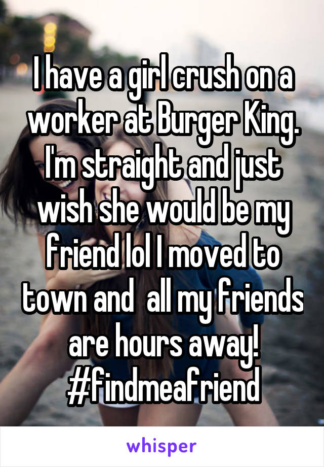 I have a girl crush on a worker at Burger King. I'm straight and just wish she would be my friend lol I moved to town and  all my friends are hours away! #findmeafriend