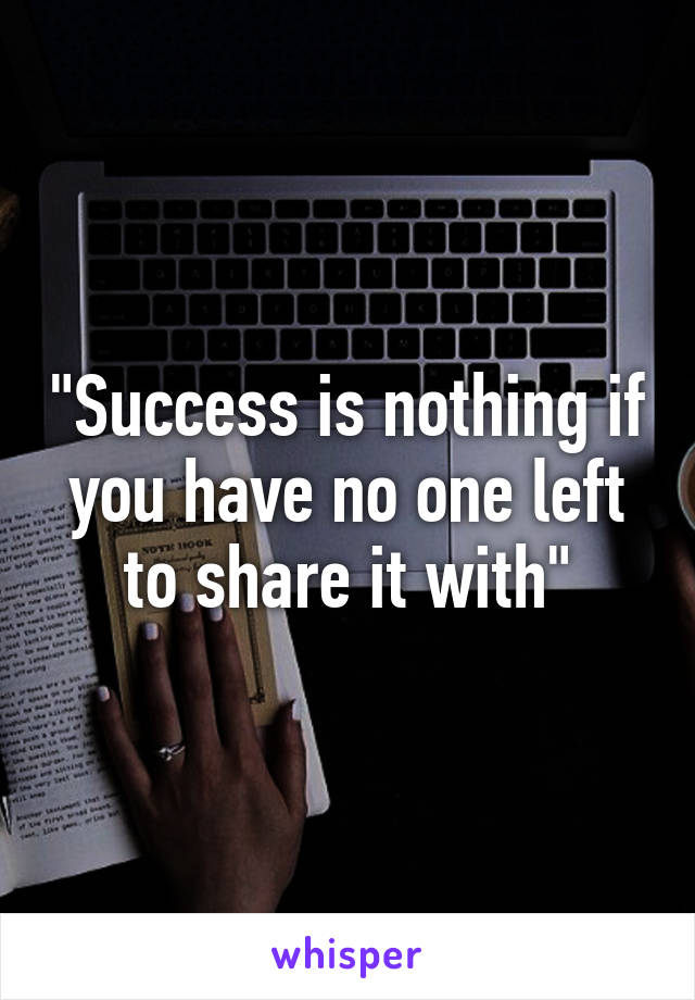 "Success is nothing if you have no one left to share it with"