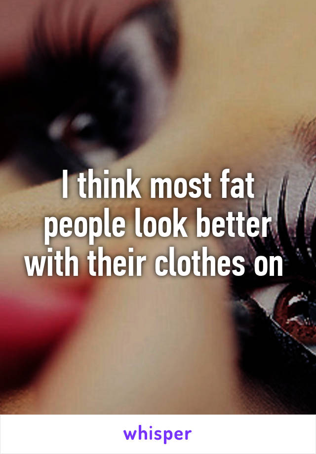 I think most fat people look better with their clothes on 