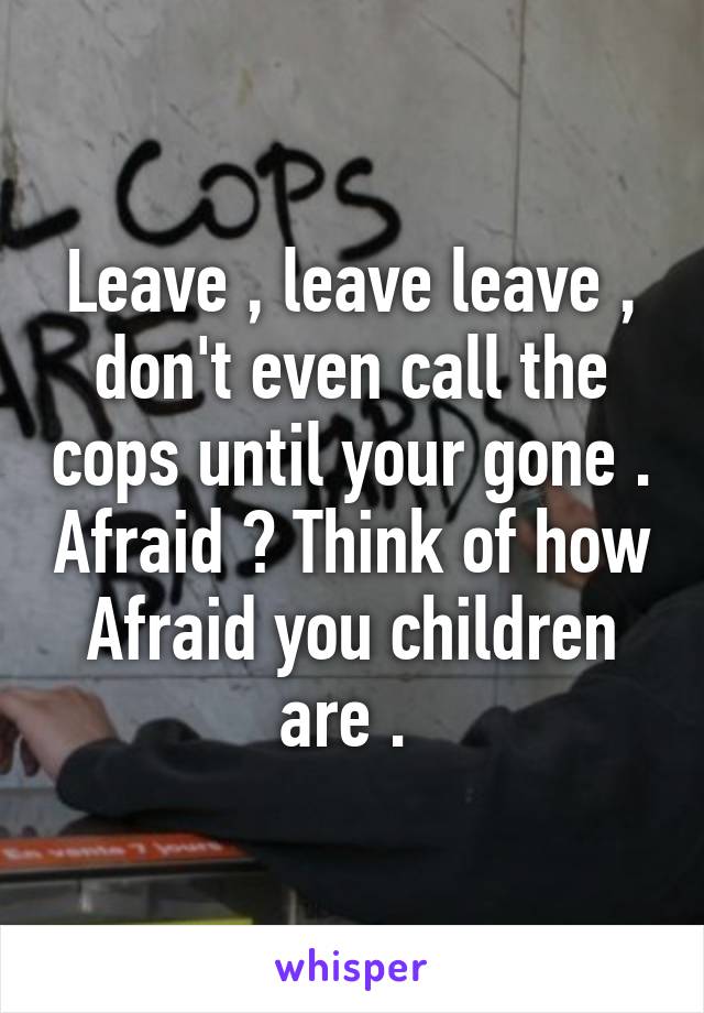 Leave , leave leave , don't even call the cops until your gone . Afraid ? Think of how Afraid you children are . 