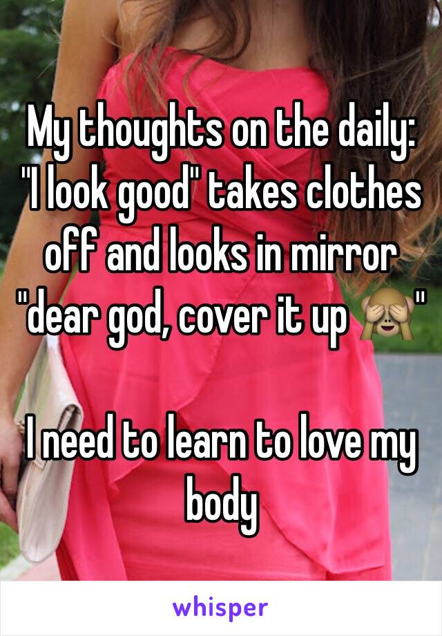 My thoughts on the daily:
"I look good" takes clothes off and looks in mirror "dear god, cover it up 🙈"

I need to learn to love my body