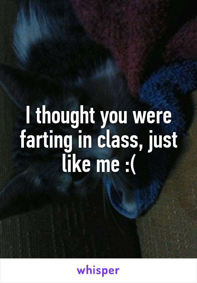 I thought you were farting in class, just like me :(