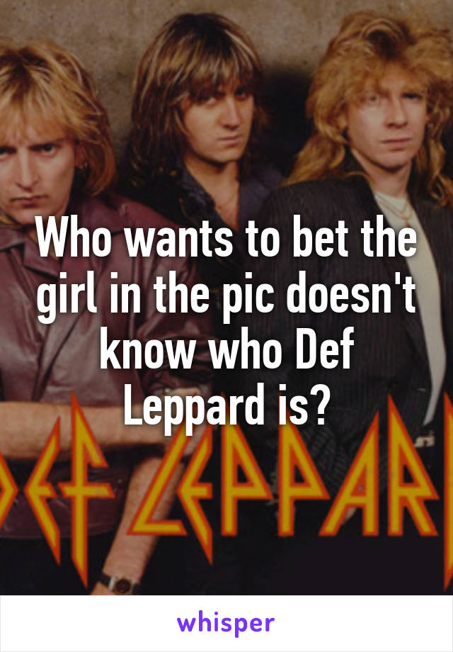 Who wants to bet the girl in the pic doesn't know who Def Leppard is?