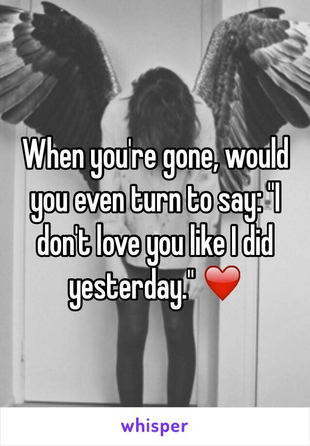 When you're gone, would you even turn to say: "I don't love you like I did yesterday." ❤️