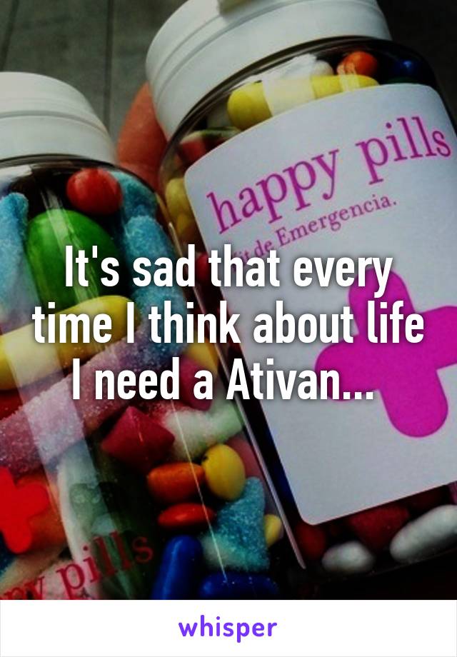 It's sad that every time I think about life I need a Ativan... 