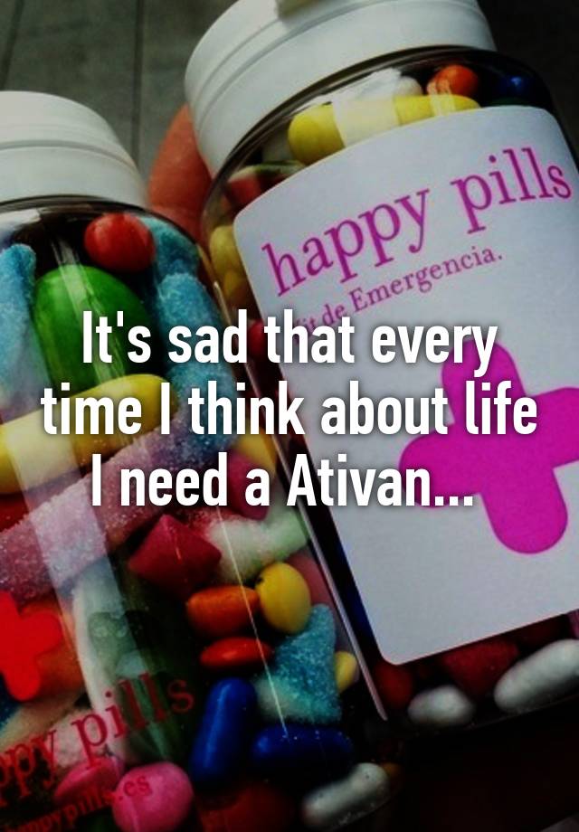 It's sad that every time I think about life I need a Ativan... 