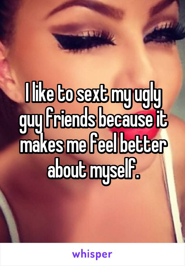 I like to sext my ugly guy friends because it makes me feel better about myself.