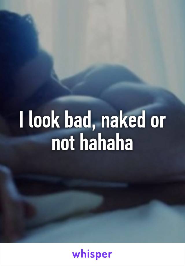 I look bad, naked or not hahaha