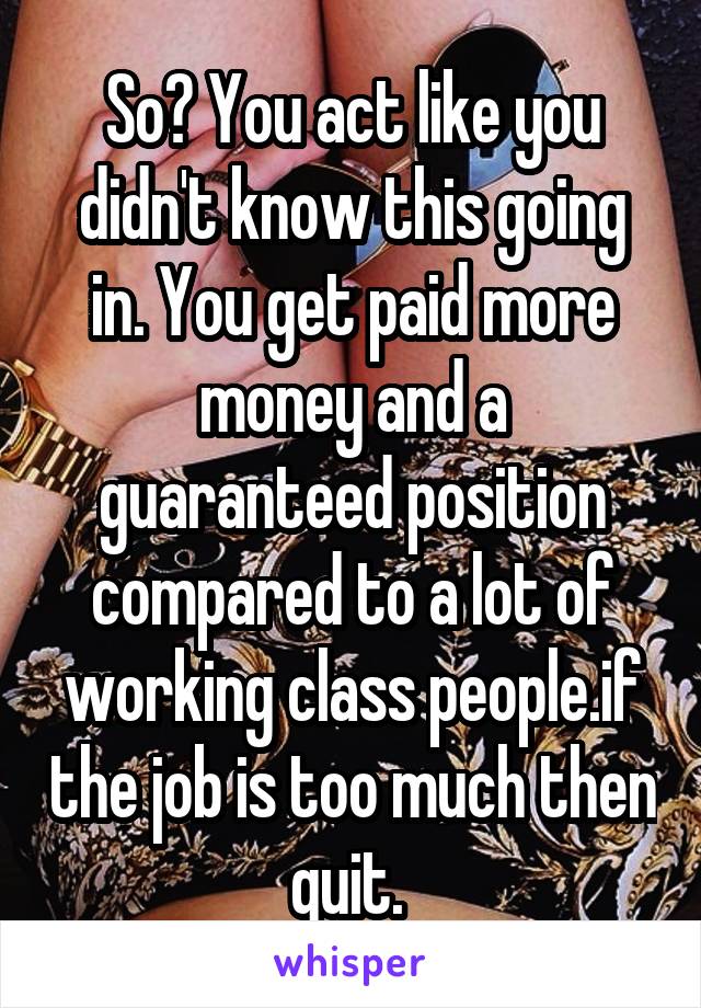 So? You act like you didn't know this going in. You get paid more money and a guaranteed position compared to a lot of working class people.if the job is too much then quit. 