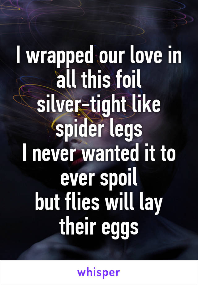 I wrapped our love in all this foil
silver-tight like spider legs
I never wanted it to ever spoil
but flies will lay their eggs