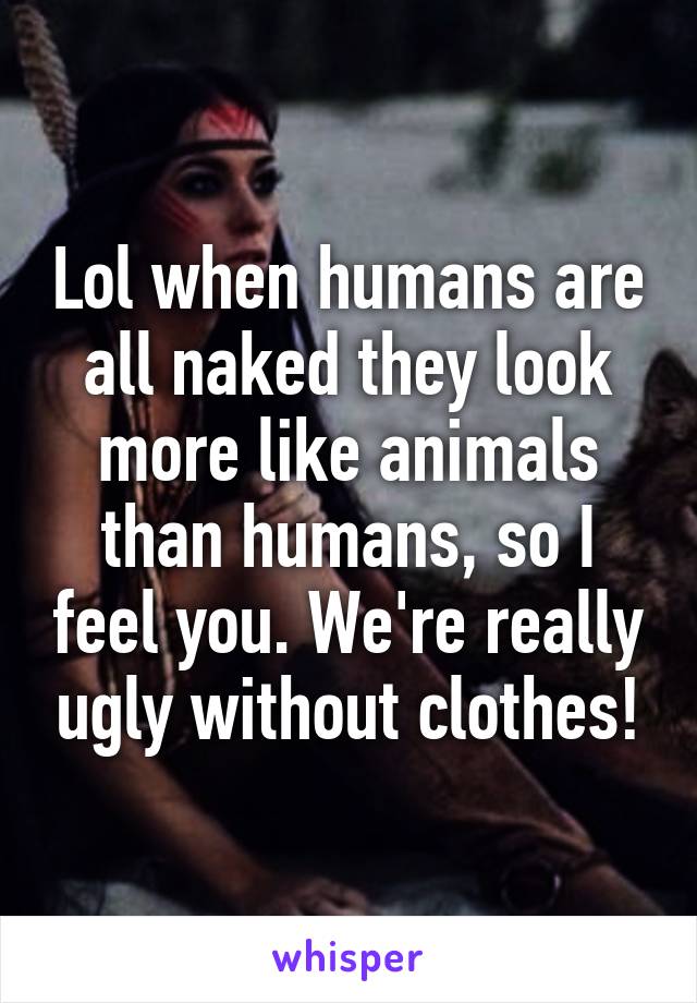 Lol when humans are all naked they look more like animals than humans, so I feel you. We're really ugly without clothes!