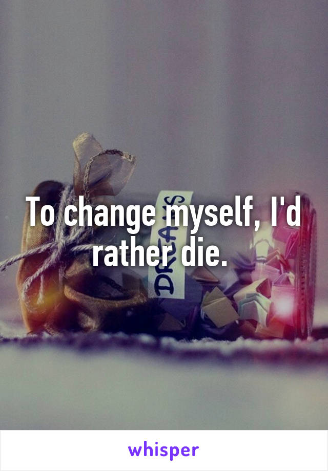 To change myself, I'd rather die. 