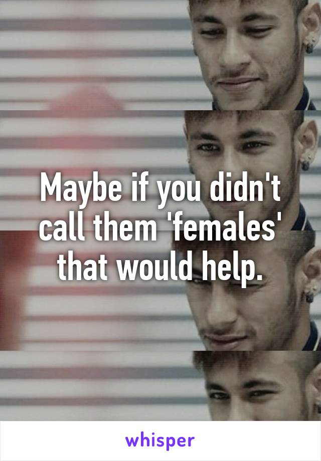 Maybe if you didn't call them 'females' that would help.