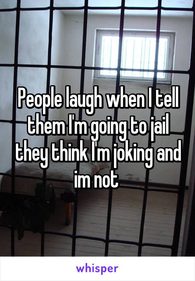 People laugh when I tell them I'm going to jail they think I'm joking and im not 
