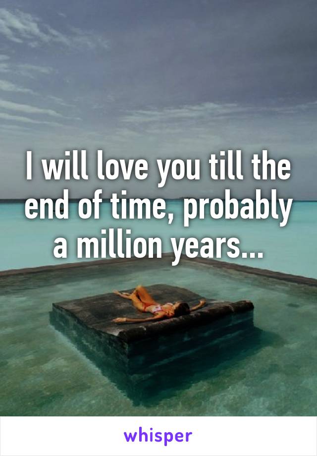 I will love you till the end of time, probably a million years...
