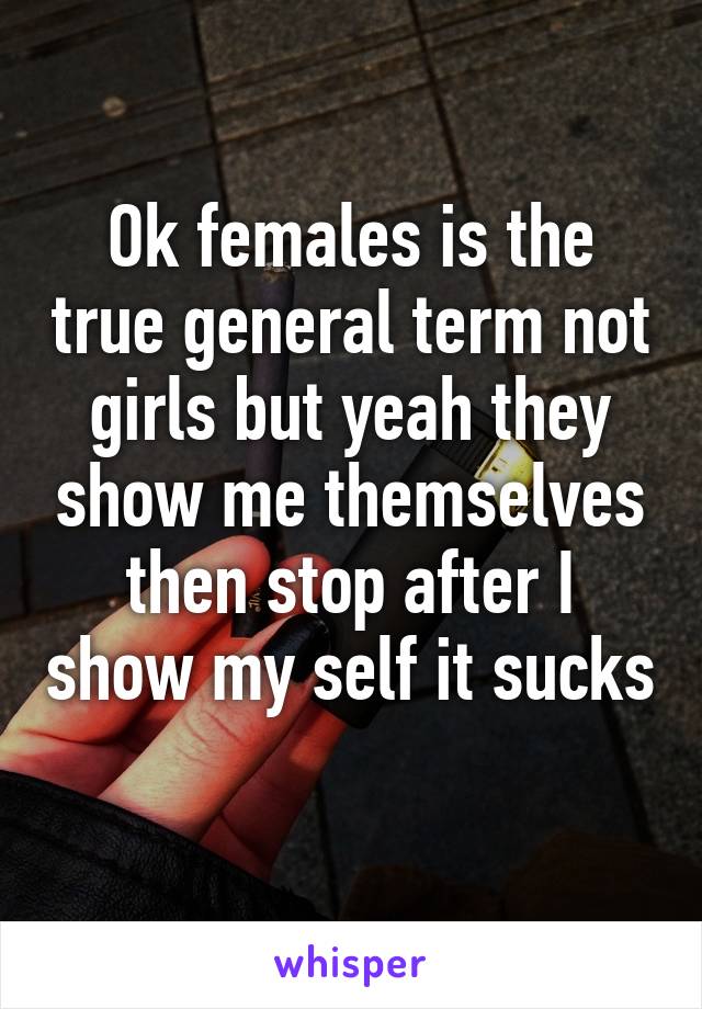 Ok females is the true general term not girls but yeah they show me themselves then stop after I show my self it sucks 