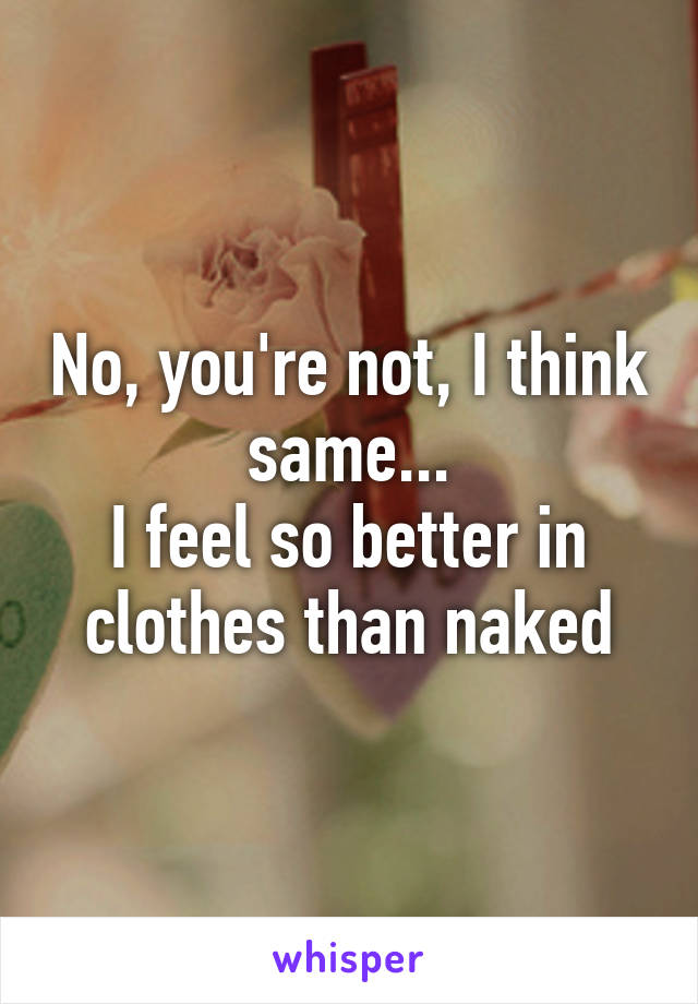 No, you're not, I think same...
I feel so better in clothes than naked