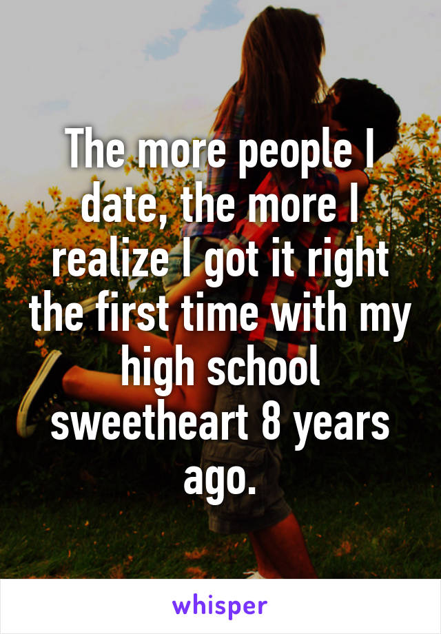 The more people I date, the more I realize I got it right the first time with my high school sweetheart 8 years ago.