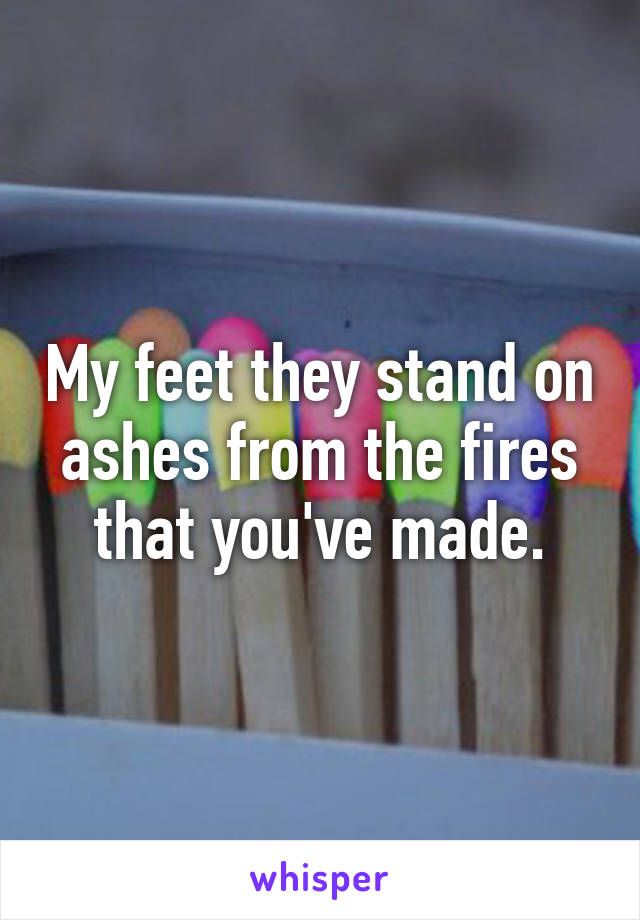 My feet they stand on ashes from the fires that you've made.