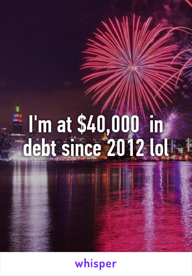 I'm at $40,000  in debt since 2012 lol