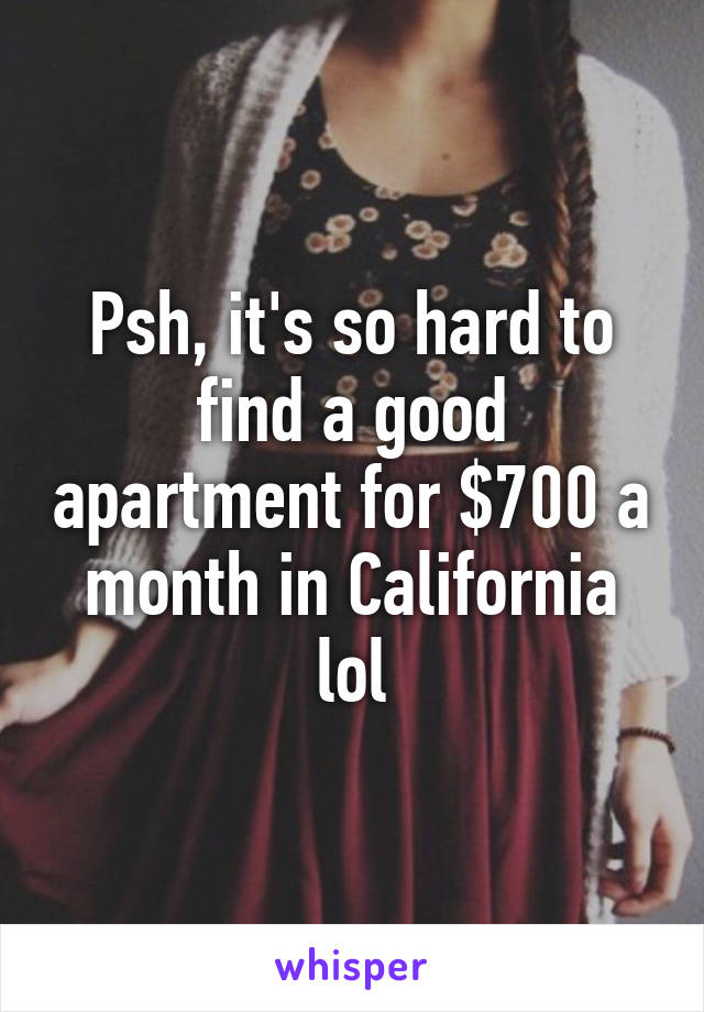 Psh, it's so hard to find a good apartment for $700 a month in California lol