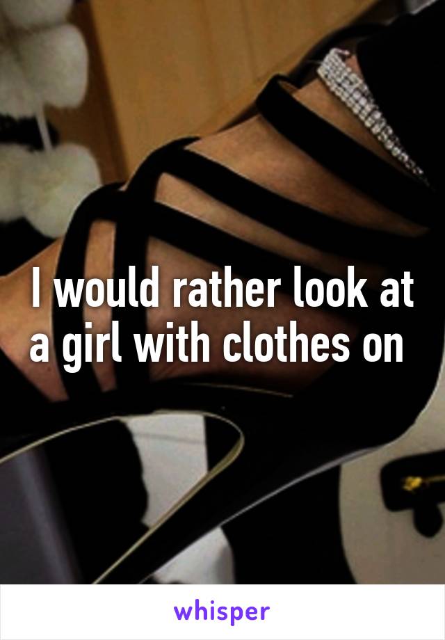 I would rather look at a girl with clothes on 