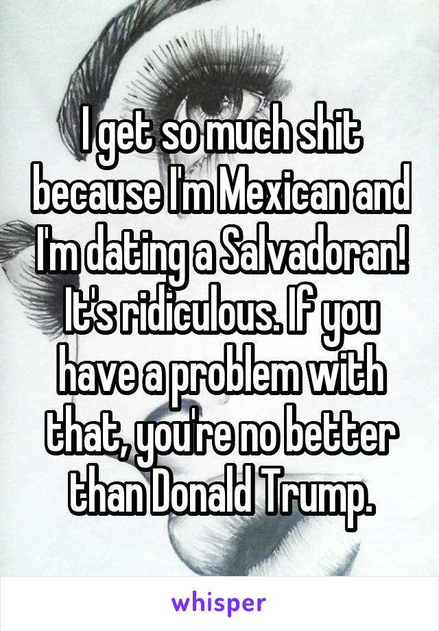 I get so much shit because I'm Mexican and I'm dating a Salvadoran! It's ridiculous. If you have a problem with that, you're no better than Donald Trump.