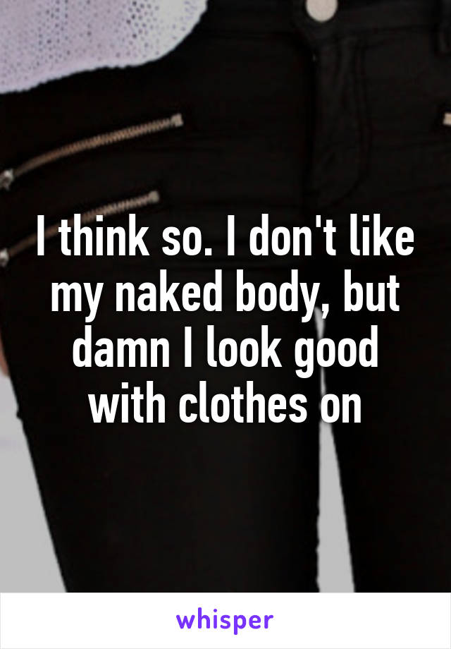 I think so. I don't like my naked body, but damn I look good with clothes on