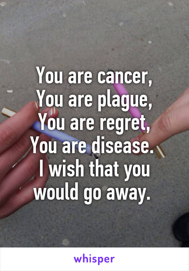 You are cancer,
You are plague,
You are regret,
You are disease. 
I wish that you would go away. 