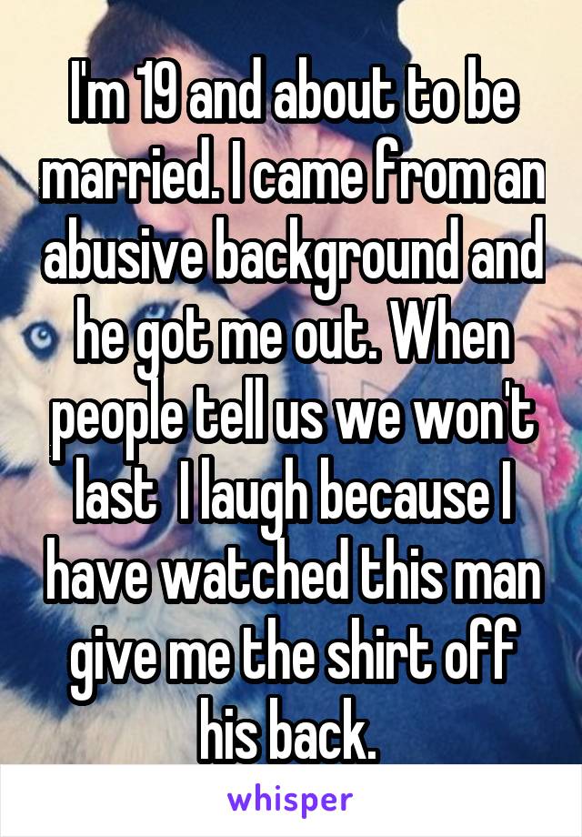 I'm 19 and about to be married. I came from an abusive background and he got me out. When people tell us we won't last  I laugh because I have watched this man give me the shirt off his back. 