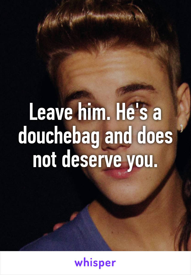 Leave him. He's a douchebag and does not deserve you.