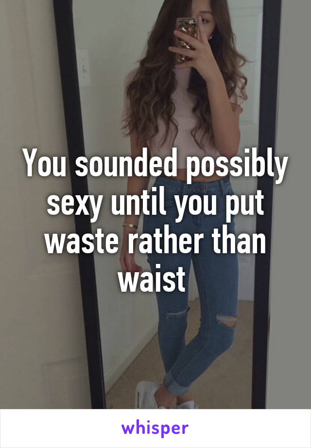 You sounded possibly sexy until you put waste rather than waist 