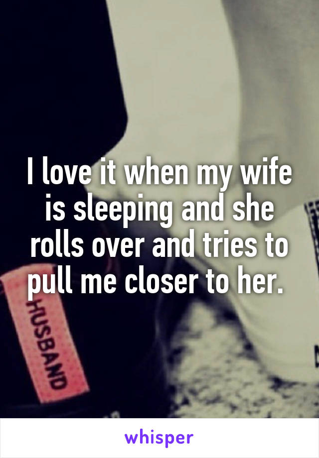 I love it when my wife is sleeping and she rolls over and tries to pull me closer to her. 