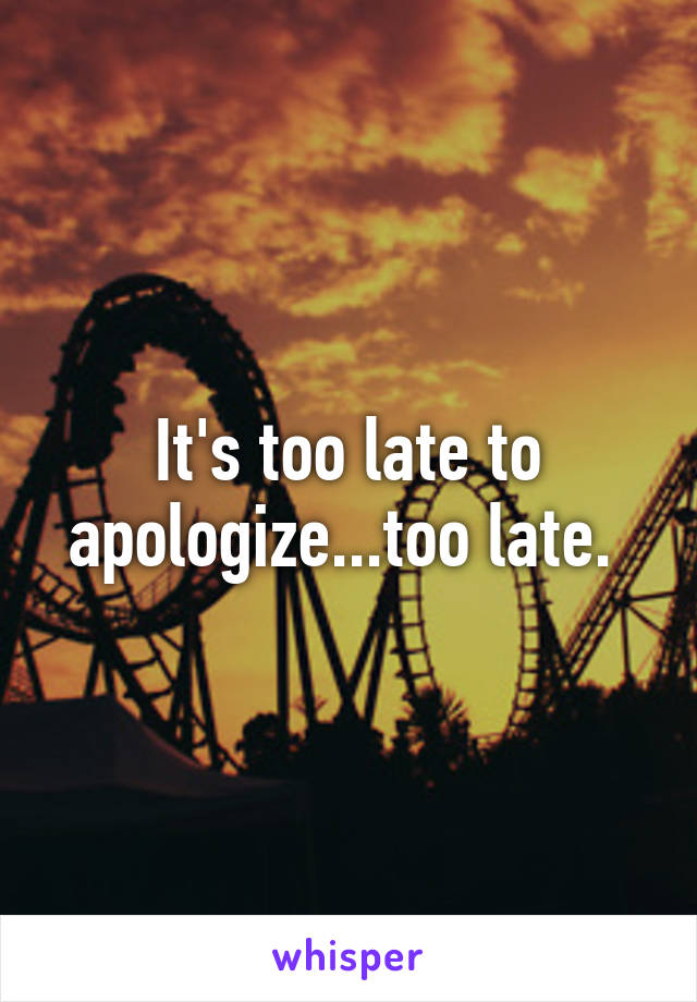 It's too late to apologize...too late. 