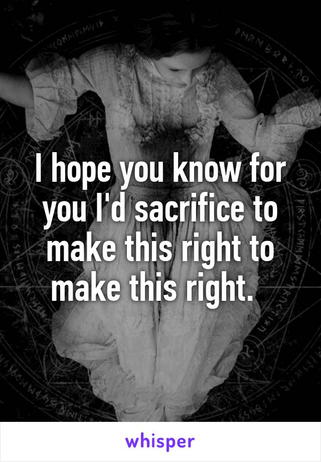 I hope you know for you I'd sacrifice to make this right to make this right.  