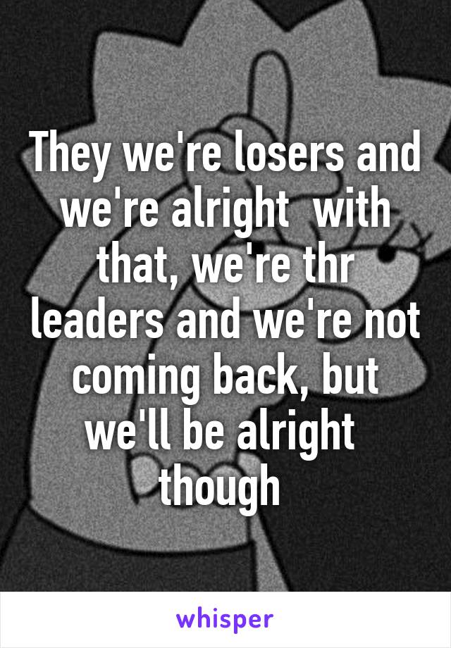 They we're losers and we're alright  with that, we're thr leaders and we're not coming back, but we'll be alright  though 