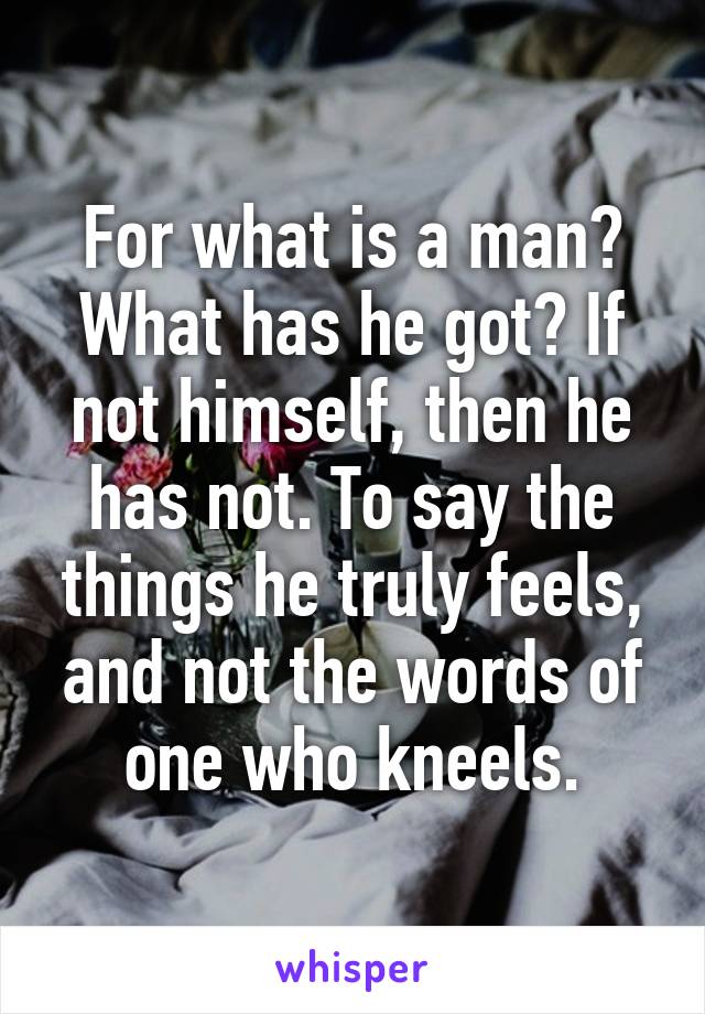 For what is a man? What has he got? If not himself, then he has not. To say the things he truly feels, and not the words of one who kneels.