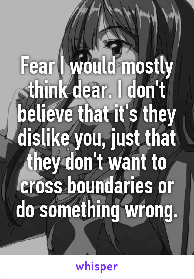 Fear I would mostly think dear. I don't believe that it's they dislike you, just that they don't want to cross boundaries or do something wrong.