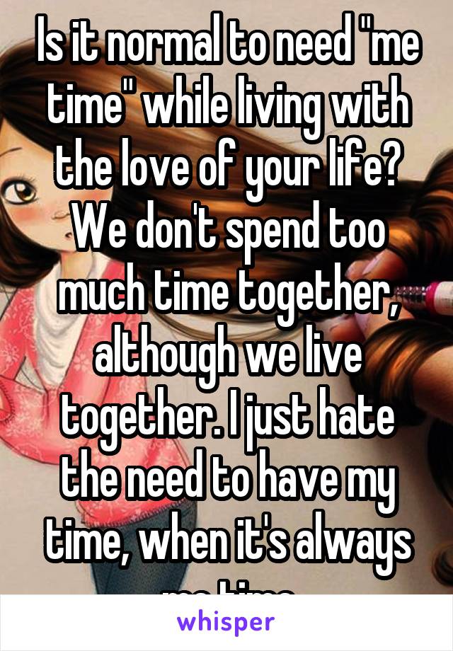 Is it normal to need "me time" while living with the love of your life? We don't spend too much time together, although we live together. I just hate the need to have my time, when it's always me time