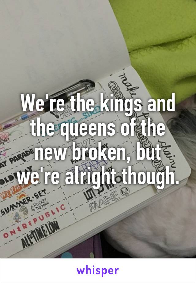 We're the kings and the queens of the new broken, but we're alright though.