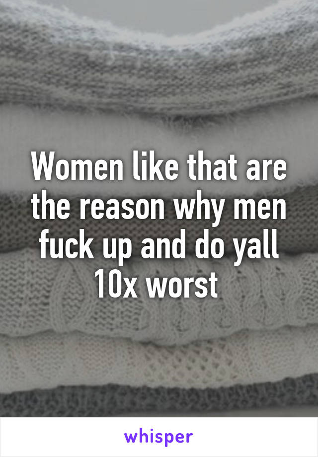 Women like that are the reason why men fuck up and do yall 10x worst 