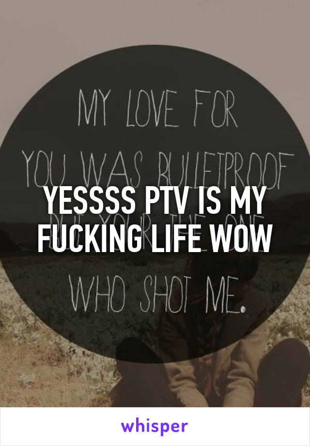 YESSSS PTV IS MY FUCKING LIFE WOW